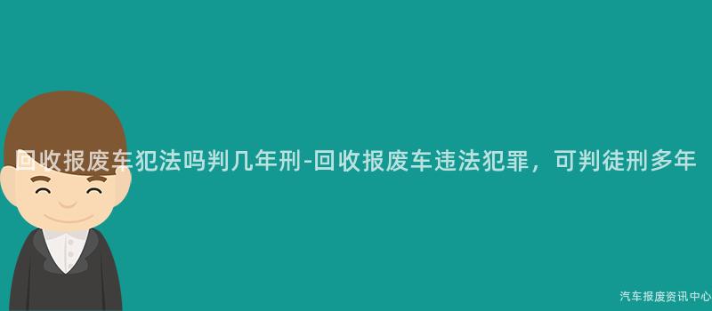 回收报废车犯法吗判几年刑-回收报废车违法犯罪，可判徒刑多年