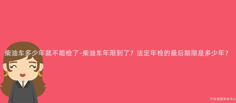 柴油车多少年就不能检了-柴油车年限到了？法定年检的最后期限是多少年？