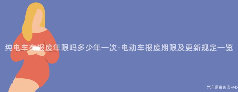 纯电车有报废年限吗多少年一次-电动车报废期限及更新规定一览