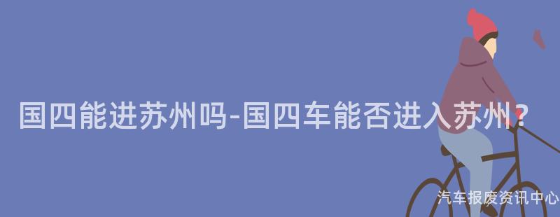 国四能进苏州吗-国四车能否进入苏州？
