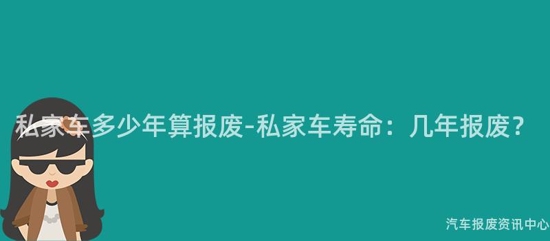 私家车多少年算报废-私家车寿命：几年报废？