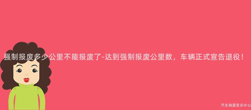 强制报废多少公里不能报废了-达到强制报废公里数，车辆正式宣告退役！