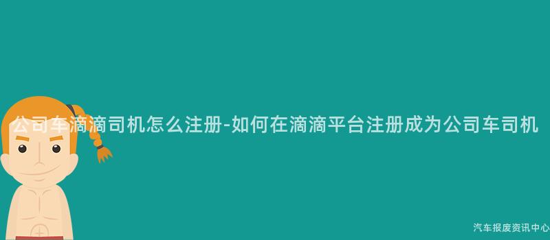 公司车滴滴司机怎么注册-如何在滴滴平台注册成为公司车司机