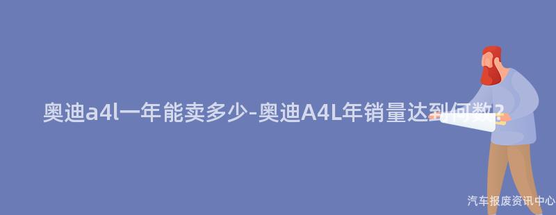 奥迪a4l一年能卖多少-奥迪A4L年销量达到何数？