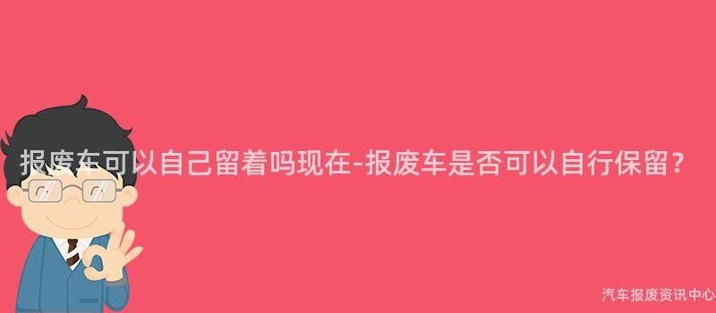 报废车可以自己留着吗现在-报废车是否可以自行保留？