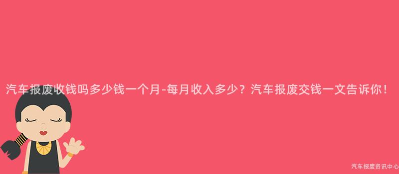 汽车报废收钱吗多少钱一个月-每月收入多少？汽车报废交钱一文告诉你！