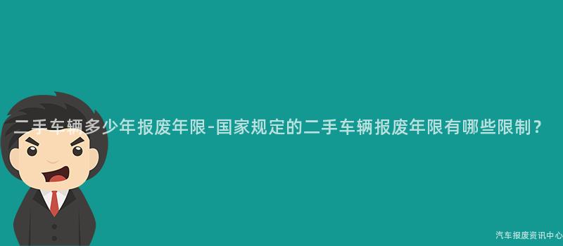 二手车辆多少年报废年限-国家规定的二手车辆报废年限有哪些限制？