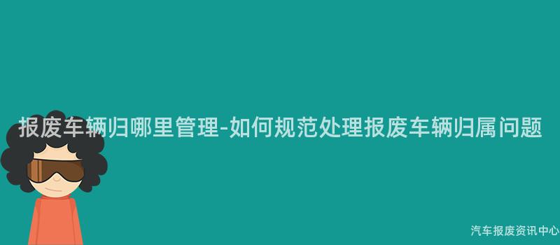 报废车辆归哪里管理-如何规范处理报废车辆归属问题