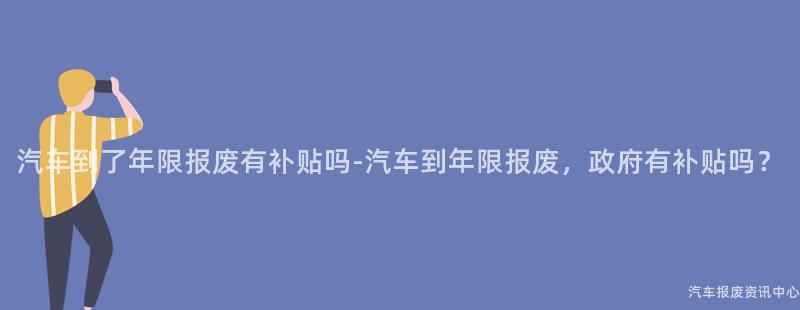 汽车到了年限报废有补贴吗-汽车到年限报废，政府有补贴吗？