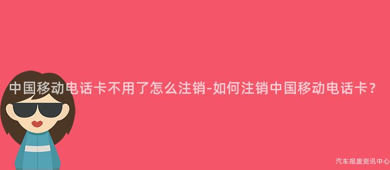 中国移动电话卡不用了怎么注销-如何注销中国移动电话卡？