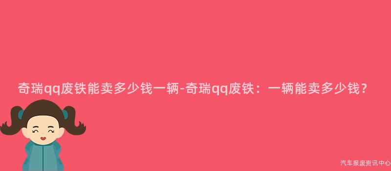 奇瑞qq废铁能卖多少钱一辆-奇瑞qq废铁：一辆能卖多少钱？