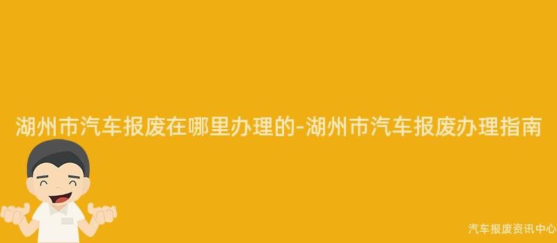 湖州市汽车报废在哪里办理的-湖州市汽车报废办理指南