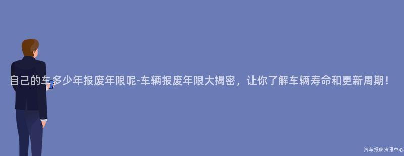 自己的车多少年报废年限呢-车辆报废年限大揭密，让你了解车辆寿命和更新周期！