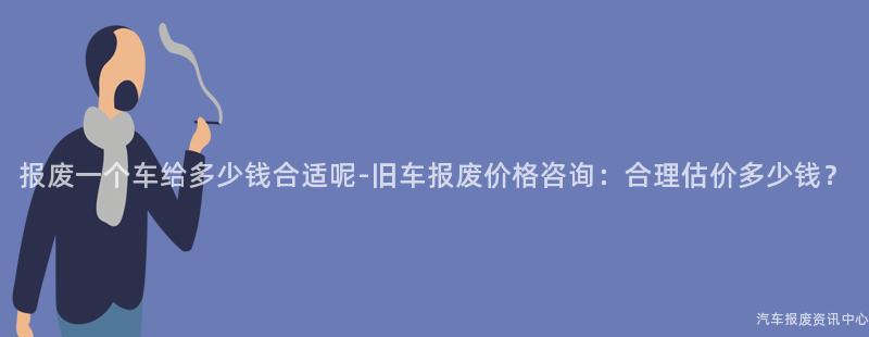 报废一个车给多少钱合适呢-旧车报废价格咨询：合理估价多少钱？