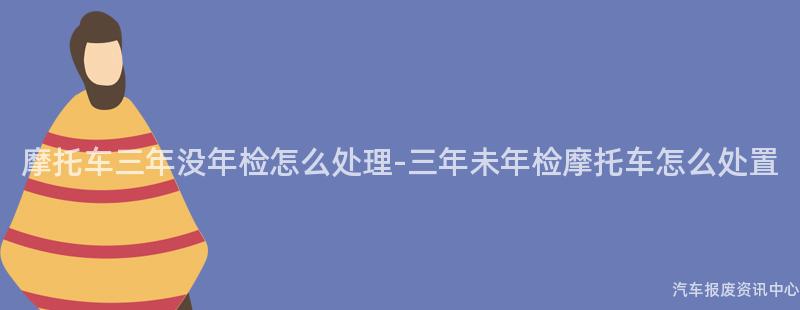 摩托车三年没年检怎么处理-三年未年检摩托车怎么处置