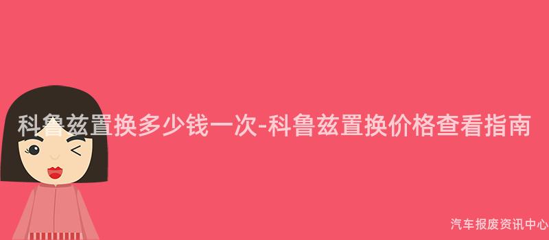 科鲁兹置换多少钱一次-科鲁兹置换价格查看指南