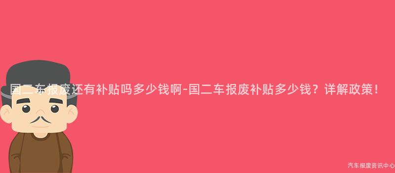 国二车报废还有补贴吗多少钱啊-国二车报废补贴多少钱？详解政策！