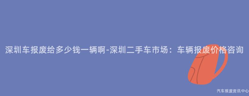 深圳车报废给多少钱一辆啊-深圳二手车市场：车辆报废价格咨询