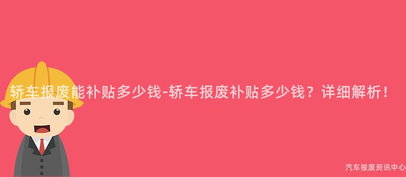 轿车报废能补贴多少钱-轿车报废补贴多少钱？详细解析！