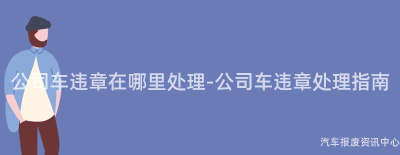 公司车违章在哪里处理-公司车违章处理指南
