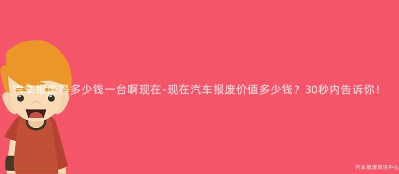 汽车报废得多少钱一台啊现在-现在汽车报废价值多少钱？30秒内告诉你！