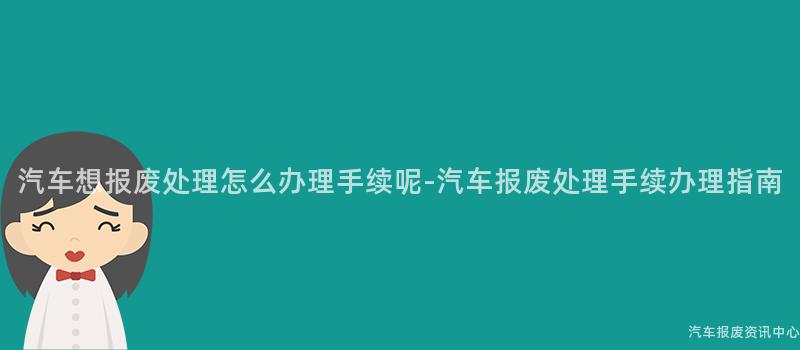 汽车想报废处理怎么办理手续呢-汽车报废处理手续办理指南