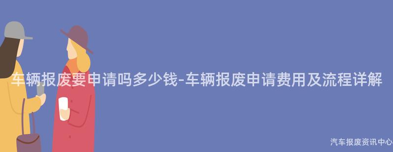车辆报废要申请吗多少钱-车辆报废申请费用及流程详解