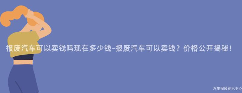 报废汽车可以卖钱吗现在多少钱-报废汽车可以卖钱？价格公开揭秘！