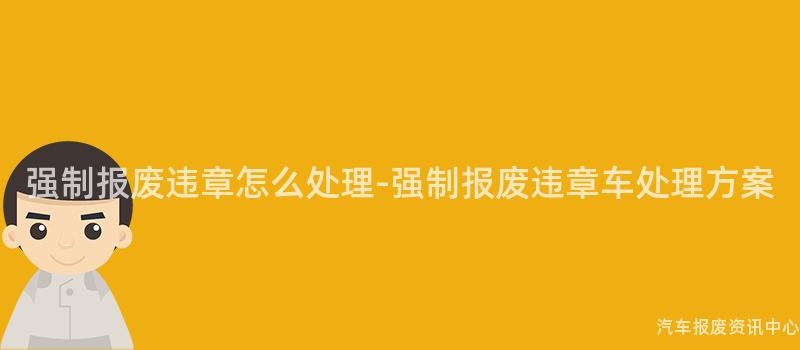 强制报废违章怎么处理-强制报废违章车处理方案
