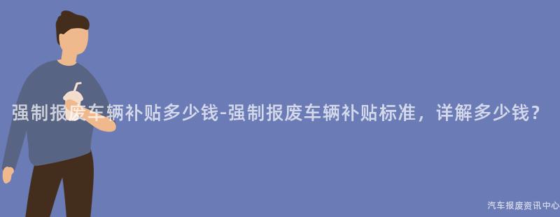 强制报废车辆补贴多少钱-强制报废车辆补贴标准，详解多少钱？