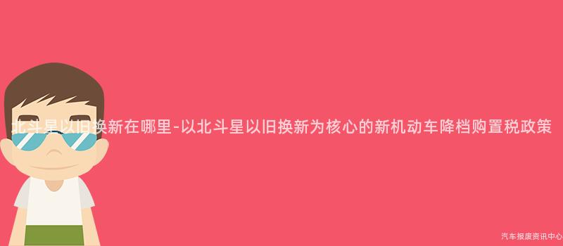 北斗星以旧换新在哪里-以北斗星以旧换新为核心的新机动车降档购置税政策