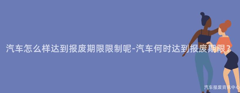 汽车怎么样达到报废期限限制呢-汽车何时达到报废期限？
