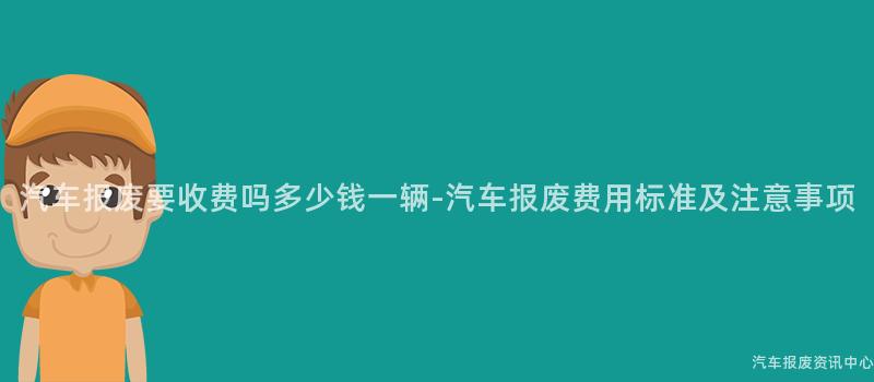 汽车报废要收费吗多少钱一辆-汽车报废费用标准及注意事项