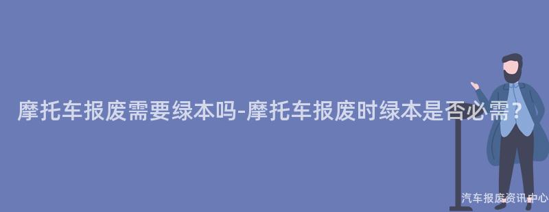 摩托车报废需要绿本吗-摩托车报废时绿本是否必需？