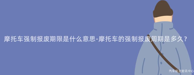 摩托车强制报废期限是什么意思-摩托车的强制报废周期是多久？