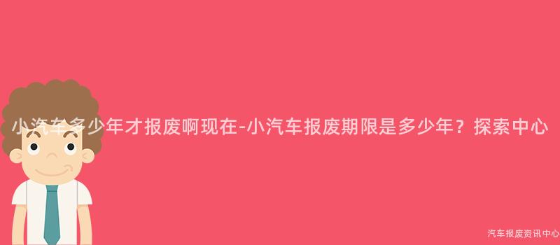 小汽车多少年才报废啊现在-小汽车报废期限是多少年？探索中心