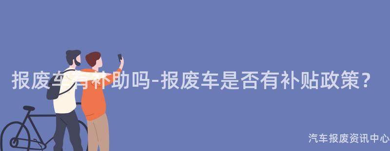 报废车有补助吗-报废车是否有补贴政策？