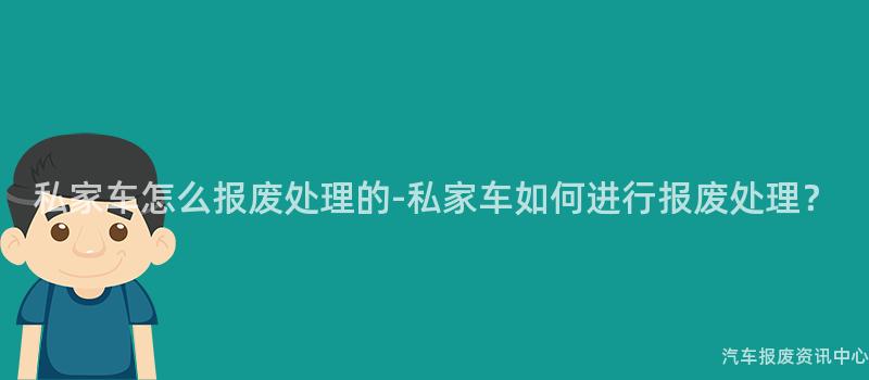 私家车怎么报废处理的-私家车如何进行报废处理？