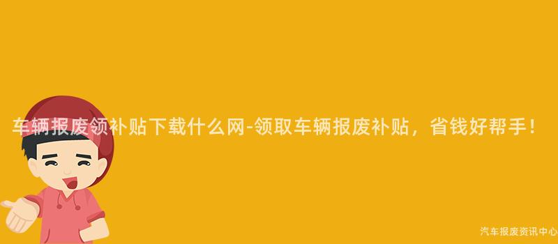 车辆报废领补贴下载什么网-领取车辆报废补贴，省钱好帮手！