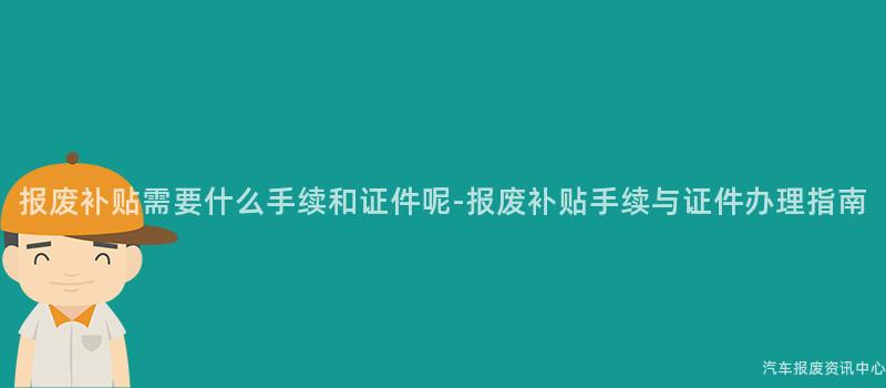 报废补贴需要什么手续和证件呢-报废补贴手续与证件办理指南
