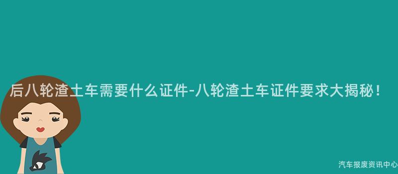 后八轮渣土车需要什么证件-八轮渣土车证件要求大揭秘！