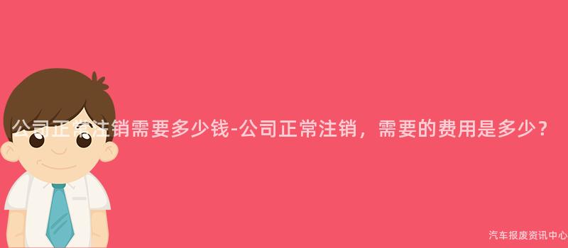 公司正常注销需要多少钱-公司正常注销，需要的费用是多少？