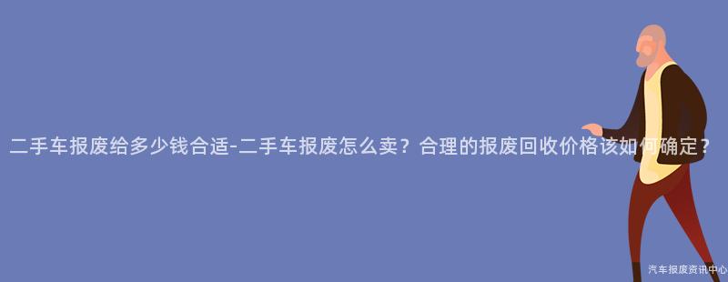 二手车报废给多少钱合适-二手车报废怎么卖？合理的报废回收价格该如何确定？