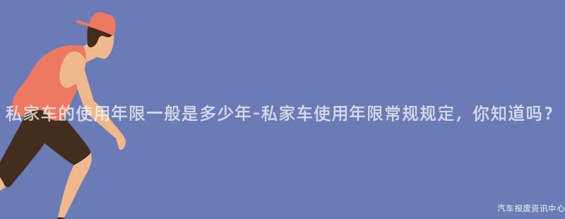 私家车的使用年限一般是多少年-私家车使用年限常规规定，你知道吗？