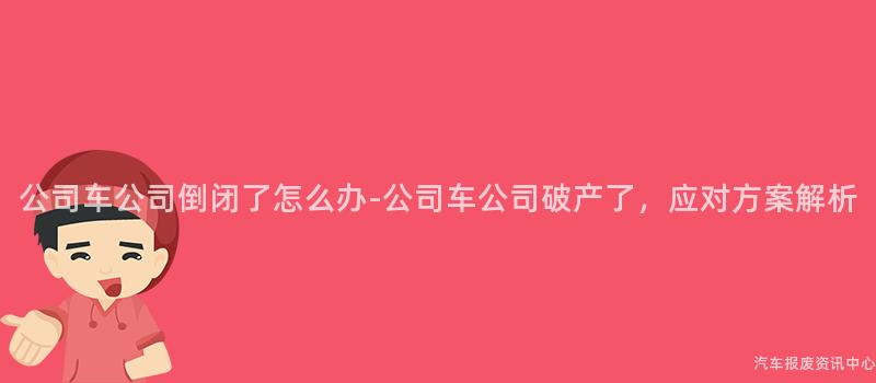 公司车公司倒闭了怎么办-公司车公司破产了，应对方案解析