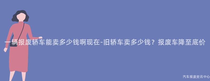 一辆报废轿车能卖多少钱啊现在-旧轿车卖多少钱？报废车降至底价