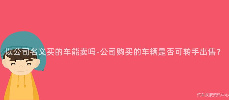 以公司名义买的车能卖吗-公司购买的车辆是否可转手出售？