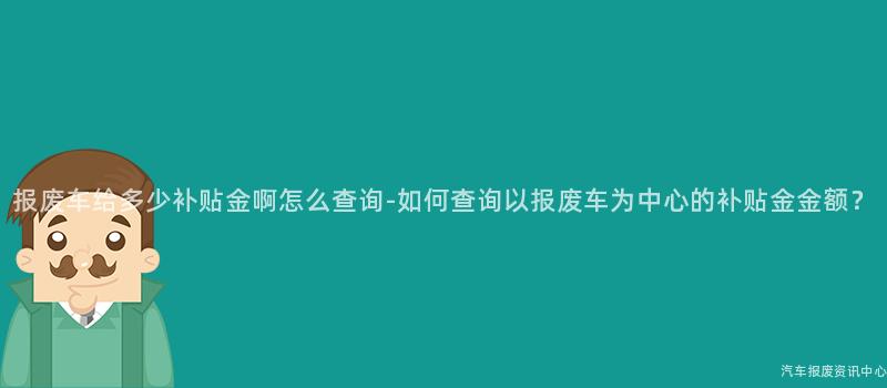 报废车给多少补贴金啊怎么查询-如何查询以报废车为中心的补贴金金额？