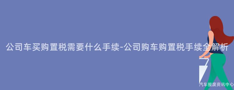 公司车买购置税需要什么手续-公司购车购置税手续全解析