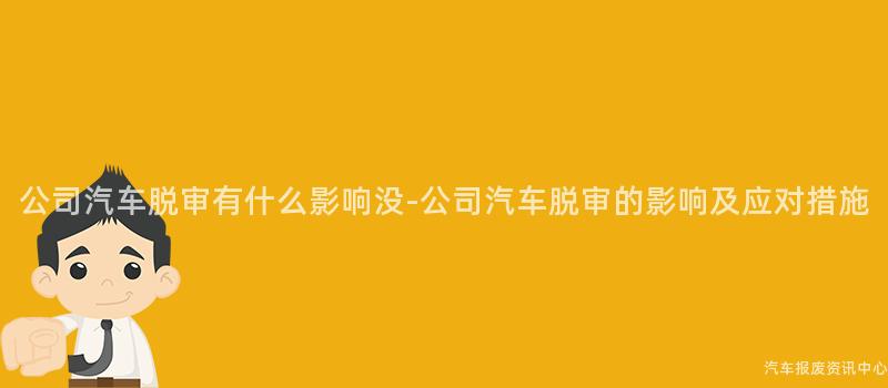 公司汽车脱审有什么影响没-公司汽车脱审的影响及应对措施
